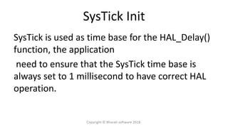 SysTick Init
SysTick is used as time base for the HAL_Delay()
function, the application
need to ensure that the SysTick time base is
always set to 1 millisecond to have correct HAL
operation.
Copyright © Bharati software 2018.
 