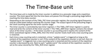 The Time-Base unit
• The time-base unit is made by the timer counter in addition to a prescaler stage and a repetition
counter. The clock signal fed into the time-base unit passes first through a prescaling stage before
reaching the time-base counter.
• Depending on the content of the TIMx_PSC timer prescaler register, the counting signal frequency
may be scaled down before reaching the counter stage. The output signal of the prescaling stage is
the clock counting signal for the timer counter stage.
• The timer counter is controlled by two timer registers: • The TIMx_CNT timer register is used to
read and write the content of the timer counter. • The TIMx_ARR timer register contains the reload
value of the timer counter. – If the timer counter is up-counting and it reaches the content of the
timer autoreload register (TIMx_ARR), then the timer counter resets itself and a new counting cycle
is restarted.
• Each time a new counting cycle is restarted, a timer “update event” is triggered as long as the
content of the repetition counter is null. If the content of the repetition counter is not null, then no
“update event” is triggered, but a new counting cycle is restarted and the content of the repetition
counter is decreased by one. Next to each “update event” the content of the repetition counter is
set to the value stored by the TIMx_RCR timer register
Copyright © Bharati software 2018.
 