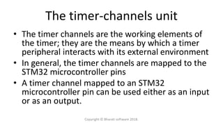 The timer-channels unit
• The timer channels are the working elements of
the timer; they are the means by which a timer
peripheral interacts with its external environment
• In general, the timer channels are mapped to the
STM32 microcontroller pins
• A timer channel mapped to an STM32
microcontroller pin can be used either as an input
or as an output.
Copyright © Bharati software 2018.
 