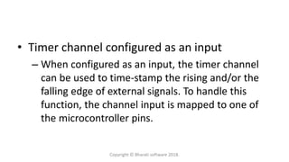 • Timer channel configured as an input
– When configured as an input, the timer channel
can be used to time-stamp the rising and/or the
falling edge of external signals. To handle this
function, the channel input is mapped to one of
the microcontroller pins.
Copyright © Bharati software 2018.
 