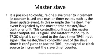 Master slave
• It is possible to configure one slave timer to increment
its counter based on a master-timer events such as the
timer update event. In this example the master-timer
event is signaled by the master timer master/slave
controller unit. This controlling unit uses the master
timer output-TRGO signal. The master timer output-
TRGO signal is connected to the slave timer TRGI-input
signal. The master/slave controller unit of the slave
timer is configured to use the TRGI-input signal as clock
source to increment the slave timer counter.
Copyright © Bharati software 2018.
 