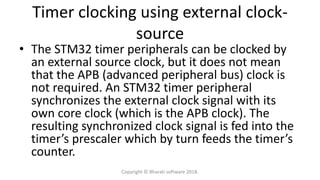 Timer clocking using external clock-
source
• The STM32 timer peripherals can be clocked by
an external source clock, but it does not mean
that the APB (advanced peripheral bus) clock is
not required. An STM32 timer peripheral
synchronizes the external clock signal with its
own core clock (which is the APB clock). The
resulting synchronized clock signal is fed into the
timer’s prescaler which by turn feeds the timer’s
counter.
Copyright © Bharati software 2018.
 