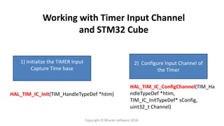 Working with Timer Input Channel
and STM32 Cube
1) Initialize the TIMER Input
Capture Time base
2) Configure Input Channel of
the Timer
HAL_TIM_IC_Init(TIM_HandleTypeDef *htim)
HAL_TIM_IC_ConfigChannel(TIM_Ha
ndleTypeDef *htim,
TIM_IC_InitTypeDef* sConfig,
uint32_t Channel)
Copyright © Bharati software 2018.
 