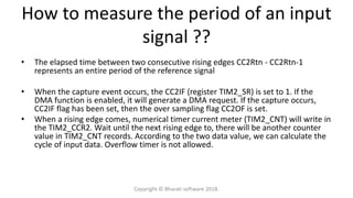 • The elapsed time between two consecutive rising edges CC2Rtn - CC2Rtn-1
represents an entire period of the reference signal
• When the capture event occurs, the CC2IF (register TIM2_SR) is set to 1. If the
DMA function is enabled, it will generate a DMA request. If the capture occurs,
CC2IF flag has been set, then the over sampling flag CC2OF is set.
• When a rising edge comes, numerical timer current meter (TIM2_CNT) will write in
the TIM2_CCR2. Wait until the next rising edge to, there will be another counter
value in TIM2_CNT records. According to the two data value, we can calculate the
cycle of input data. Overflow timer is not allowed.
How to measure the period of an input
signal ??
Copyright © Bharati software 2018.
 