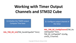 Working with Timer Output
Channels and STM32 Cube
1) Initialize the TIMER output
Compare Time base
2) Configure output channel of
the timer
HAL_TIM_OC_Init(TIM_HandleTypeDef *htim)
HAL_TIM_OC_ConfigChannel(TIM_Ha
ndleTypeDef *htim,
TIM_OC_InitTypeDef* sConfig,
uint32_t Channel)
Copyright © Bharati software 2018.
 