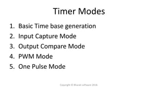 Timer Modes
1. Basic Time base generation
2. Input Capture Mode
3. Output Compare Mode
4. PWM Mode
5. One Pulse Mode
Copyright © Bharati software 2018.
 