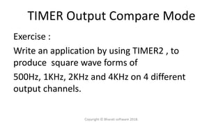 TIMER Output Compare Mode
Exercise :
Write an application by using TIMER2 , to
produce square wave forms of
500Hz, 1KHz, 2KHz and 4KHz on 4 different
output channels.
Copyright © Bharati software 2018.
 