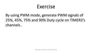Exercise
By using PWM mode, generate PWM signals of
25%, 45%, 75% and 90% Duty cycle on TIMER2’s
channels .
Copyright © Bharati software 2018.
 
