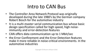 Intro to CAN Bus
• The Controller Area Network Protocol was originally
developed during the late 1980’s by the German company
Robert Bosch for the automotive industry
• It is a multi-master serial communication bus whose basic
design specification called for high speed, high noise-
immunity and error-detection features
• CAN offers data communication up to 1 Mbit/sec
• the Error Confinement and the Error Detection features
make it more reliable in noise-critical environments. In the
automotive industries
Copyright © Bharati software 2018.
 