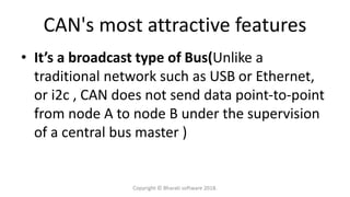 CAN's most attractive features
• It’s a broadcast type of Bus(Unlike a
traditional network such as USB or Ethernet,
or i2c , CAN does not send data point-to-point
from node A to node B under the supervision
of a central bus master )
Copyright © Bharati software 2018.
 