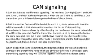 CAN signaling
A CAN bus is based in differential signalling. The two lines, CAN-High (CAN+) and CAN-
Low (CAN-), are both at the same potential when the bus is idle. To send bits, a CAN
transmitter puts a differential voltage on the lines of about 2 volts.
A CAN transmitter first sees if the bus is idle and if it is, starts to transmit. How the
arbitration works is that a transmitter monitors the bus as it's transmitting.
Transmission is done as above by either keeping the two lines at the same potential or
at a differential potential. So if the transmitter transmits a bit by keeping the lines at
the same potential (sic), but it sees that the two transmit lines have a differential
potential, that means that some other node is transmitting and the first transmitter
has lost the arbitration. It must then stop transmitting.
When a node first starts transmitting, the bits transmitted are the same until the
address of the transmitting node which are obviously different. If two nodes start
transmitting together, they will transmit together in sync till the address part is
Copyright © Bharati software 2018.
 