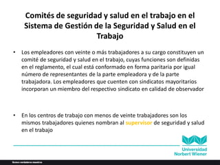 Comités de seguridad y salud en el trabajo en el
Sistema de Gestión de la Seguridad y Salud en el
Trabajo
• Los empleadores con veinte o más trabajadores a su cargo constituyen un
comité de seguridad y salud en el trabajo, cuyas funciones son definidas
en el reglamento, el cual está conformado en forma paritaria por igual
número de representantes de la parte empleadora y de la parte
trabajadora. Los empleadores que cuenten con sindicatos mayoritarios
incorporan un miembro del respectivo sindicato en calidad de observador
• En los centros de trabajo con menos de veinte trabajadores son los
mismos trabajadores quienes nombran al supervisor de seguridad y salud
en el trabajo
 