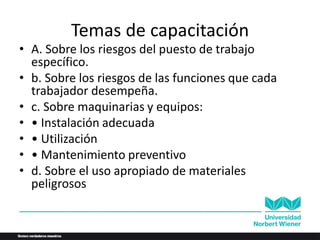 Temas de capacitación
• A. Sobre los riesgos del puesto de trabajo
específico.
• b. Sobre los riesgos de las funciones que cada
trabajador desempeña.
• c. Sobre maquinarias y equipos:
• • Instalación adecuada
• • Utilización
• • Mantenimiento preventivo
• d. Sobre el uso apropiado de materiales
peligrosos
 