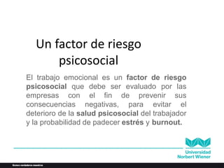 Un factor de riesgo
psicosocial
El trabajo emocional es un factor de riesgo
psicosocial que debe ser evaluado por las
empresas con el fin de prevenir sus
consecuencias negativas, para evitar el
deterioro de la salud psicosocial del trabajador
y la probabilidad de padecer estrés y burnout.
 
