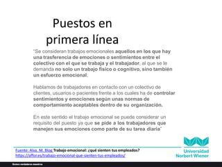 Puestos en
primera línea
“Se consideran trabajos emocionales aquellos en los que hay
una trasferencia de emociones o sentimientos entre el
colectivo con el que se trabaja y el trabajador, al que se le
demanda no solo un trabajo físico o cognitivo, sino también
un esfuerzo emocional.
Hablamos de trabajadores en contacto con un colectivo de
clientes, usuarios o pacientes frente a los cuales ha de controlar
sentimientos y emociones según unas normas de
comportamiento aceptables dentro de su organización.
En este sentido el trabajo emocional se puede considerar un
requisito del puesto ya que se pide a los trabajadores que
manejen sus emociones como parte de su tarea diaria”
Fuente: Alva. M. Blog Trabajo emocional: ¿qué sienten tus empleados?
https://affor.es/trabajo-emocional-que-sienten-tus-empleados/
 