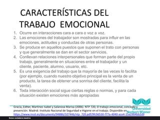 CARACTERÍSTICAS DEL
TRABAJO EMOCIONAL
1. Ocurre en interacciones cara a cara o voz a voz.
2. Las emociones del trabajador son mostradas para influir en las
emociones, actitudes y conductas de otras personas.
3. Se produce en aquellos puestos que suponen el trato con personas
y que generalmente se dan en el sector servicios.
4. Conllevan relaciones interpersonales que forman parte del propio
trabajo, generalmente en situaciones entre el trabajador y un
cliente, paciente, alumno, usuario, etc.
5. Es una exigencia del trabajo que la mayoría de las veces lo facilita
(por ejemplo, cuando nuestro objetivo principal es la venta de un
producto, la tarea de obtener una sonrisa del cliente, facilita la
venta).
6. Toda interacción social sigue ciertas reglas o normas, y para cada
situación existen emociones más apropiadas
Gracia, Esther, Martínez Isabel y Salanova Marisa (2006). NTP 720, El trabajo emocional, concepto y
prevención. Madrid: Instituto Nacional de Seguridad e Higiene en el trabajo. Disponible en
https://www.insst.es/documents/94886/327446/ntp_720.pdf/9fc9d530-f77a-4040-ace4-15a2904bb2d9
 