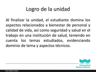 Logro de la unidad
Al finalizar la unidad, el estudiante domina los
aspectos relacionados a bienestar de personal y
calidad de vida, así como seguridad y salud en el
trabajo en una institución de salud, teniendo en
cuenta los temas estudiados, evidenciando
dominio de tema y aspectos técnicos.
 