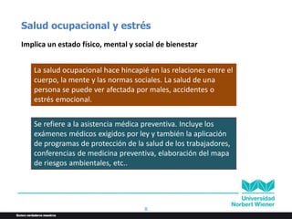 8
Salud ocupacional y estrés
Implica un estado físico, mental y social de bienestar
La salud ocupacional hace hincapié en las relaciones entre el
cuerpo, la mente y las normas sociales. La salud de una
persona se puede ver afectada por males, accidentes o
estrés emocional.
Se refiere a la asistencia médica preventiva. Incluye los
exámenes médicos exigidos por ley y también la aplicación
de programas de protección de la salud de los trabajadores,
conferencias de medicina preventiva, elaboración del mapa
de riesgos ambientales, etc..
 