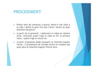 PROCEDIMENT
Primer hem de començar a gravar, donar-li una volta a
la roda i deixar-la girar fins que s’aturi, llavors és quan
deixarem de gravar.
A partir de la gravació, i observant el vídeo en càmeraA partir de la gravació, i observant el vídeo en càmera
lenta, mesurem quant triga la roda en fer la primera
volta, i quant triga en aturar-se.
A partir d’aquestes dades busquem la velocitat angular
inicial, i l’acceleració de frenada tenint en compte que
quan para la velocitat angular final és zero.
 