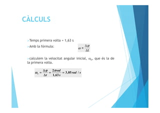 CÀLCULS
Temps primera volta = 1,63 s
Amb la fórmula:
calculem la velocitat angular inicial, ω , que és la de
t
=
∆
∆ϕ
ω
calculem la velocitat angular inicial, ωo, que és la de
la primera volta.
srad
s
rad
t
o /85,3
63,1
2
========
∆∆∆∆
∆∆∆∆
====
ππππϕϕϕϕ
ωωωω
 