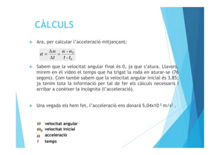 Ara, per calcular l’acceleració mitjançant;
Sabem que la velocitat angular final és 0, ja que s’atura. Llavors,
mirem en el vídeo el temps que ha trigat la roda en aturar-se (76
segons). Com també sabem que la velocitat angular inicial és 3,85;
0
0
-
-
ttt
ωωω
α =
∆
∆
=
segons). Com també sabem que la velocitat angular inicial és 3,85;
ja tenim tota la informació per tal de fer els càlculs necessaris i
arribar a conèixer la incògnita (l’acceleració).
Una vegada els hem fet, l’acceleració ens donarà 5,04x10-2 m/s2 .
velocitat angular
velocitat inicial
acceleració
temps
 