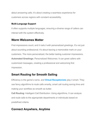 about answering calls; it’s about creating a seamless experience for
customers across regions with constant accessibility.
Multi-Language Support
It often supports multiple languages, ensuring a diverse range of callers can
interact with the system effectively.
Warm Welcomes Matter
First impressions count, and it nails it with personalized greetings. It’s not just
about sounding professional; it’s about leaving a memorable mark on your
customers. The more personalized, the better lasting customer impressions.
Automated Greetings: Personalized Welcomes: It can greet callers with
customized messages, creating a professional and welcoming first
impression.
Smart Routing for Smooth Sailing
Efficiency is the game’s name, and Virtual Receptionists play it smart. They
use fancy algorithms to route calls smartly, smart call routing saving time and
making your workflow as smooth as butter.
Call Routing: Intelligent Call Distribution: Using algorithms, It can analyze
and route calls to the appropriate departments or individuals based on
predefined criteria.
Connect Anywhere, Anytime
 