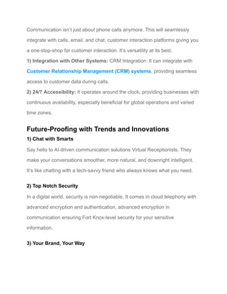 Communication isn’t just about phone calls anymore. This will seamlessly
integrate with calls, email, and chat. customer interaction platforms giving you
a one-stop-shop for customer interaction. It’s versatility at its best.
1) Integration with Other Systems: CRM Integration: It can integrate with
Customer Relationship Management (CRM) systems, providing seamless
access to customer data during calls.
2) 24/7 Accessibility: It operates around the clock, providing businesses with
continuous availability, especially beneficial for global operations and varied
time zones.
Future-Proofing with Trends and Innovations
1) Chat with Smarts
Say hello to AI-driven communication solutions Virtual Receptionists. They
make your conversations smoother, more natural, and downright intelligent.
It’s like chatting with a tech-savvy friend who always knows what you need.
2) Top Notch Security
In a digital world, security is non-negotiable. It comes in cloud telephony with
advanced encryption and authentication, advanced encryption in
communication ensuring Fort Knox-level security for your sensitive
information.
3) Your Brand, Your Way
 
