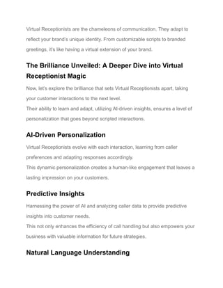 Virtual Receptionists are the chameleons of communication. They adapt to
reflect your brand’s unique identity. From customizable scripts to branded
greetings, it’s like having a virtual extension of your brand.
The Brilliance Unveiled: A Deeper Dive into Virtual
Receptionist Magic
Now, let’s explore the brilliance that sets Virtual Receptionists apart, taking
your customer interactions to the next level.
Their ability to learn and adapt, utilizing AI-driven insights, ensures a level of
personalization that goes beyond scripted interactions.
AI-Driven Personalization
Virtual Receptionists evolve with each interaction, learning from caller
preferences and adapting responses accordingly.
This dynamic personalization creates a human-like engagement that leaves a
lasting impression on your customers.
Predictive Insights
Harnessing the power of AI and analyzing caller data to provide predictive
insights into customer needs.
This not only enhances the efficiency of call handling but also empowers your
business with valuable information for future strategies.
Natural Language Understanding
 