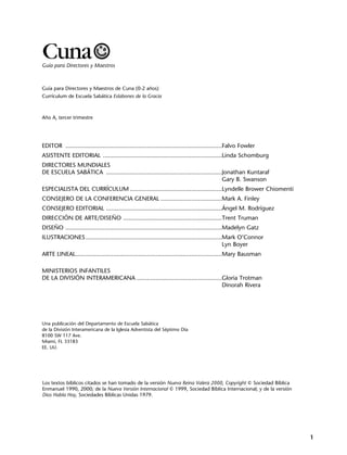 Guía para Directores y Maestros de Cuna (0-2 años)
Currículum de Escuela Sabática Eslabones de la Gracia
Año A, tercer trimestre
EDITOR ............................................................................................Falvo Fowler
ASISTENTE EDITORIAL ......................................................................Linda Schomburg
DIRECTORES MUNDIALES
DE ESCUELA SABÁTICA ....................................................................Jonathan Kuntaraf
Gary B. Swanson
ESPECIALISTA DEL CURRÍCULUM ......................................................Lyndelle Brower Chiomenti
CONSEJERO DE LA CONFERENCIA GENERAL ....................................Mark A. Finley
CONSEJERO EDITORIAL ....................................................................Ángel M. Rodríguez
DIRECCIÓN DE ARTE/DISEÑO ..........................................................Trent Truman
DISEÑO ............................................................................................Madelyn Gatz
ILUSTRACIONES ................................................................................Mark O’Connor
Lyn Boyer
ARTE LINEAL......................................................................................Mary Bausman
MINISTERIOS INFANTILES
DE LA DIVISIÓN INTERAMERICANA ..................................................Gloria Trotman
Dinorah Rivera
Una publicación del Departamento de Escuela Sabática
de la División Interamericana de la Iglesia Adventista del Séptimo Día
8100 SW 117 Ave.
Miami, FL 33183
EE. UU.
Los textos bíblicos citados se han tomado de la versión Nueva Reina Valera 2000, Copyright © Sociedad Bíblica
Enmanuel 1990, 2000; de la Nueva Versión Internacional © 1999, Sociedad Bíblica Internacional; y de la versión
Dios Habla Hoy, Sociedades Bíblicas Unidas 1979.
1
Guía para Directores y Maestros
Cuna
 