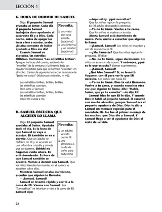 —Aquí estoy, ¿qué necesitas?
Que los niños repitan la pregunta.
Elí (el adulto disfrazado) contesta:
—Yo no te llamé. Vuelve a tu cama.
Que los niños se vuelvan a acostar.
Ahora Samuel está durmiendo de
nuevo. Pero vuelve a escuchar que alguien
lo llama:
—¡Samuel, Samuel! Los niños se levantan y
van de nuevo hacia Elí.
—¿Me llamaste? Que los niños repitan la
pregunta. Elí dice:
—No, no te llamé, sigue durmiendo. Los
niños se acuestan de nuevo. Y entonces, ¿qué
es lo que escucha? Llamar suavemente,
—¡Samuel, Samuel!
¿Qué hizo Samuel? Sí, se levantó.
Vayamos con él para ver lo que Elí
necesita. Los niños van hacia Elí.
—Yo no te llamé. Dios te está llamando.
Vuelve a tu cama, y cuando escuches otra
vez que alguien te llama, dile: “Habla,
Señor, que yo te escucho” —le dijo Elí.
Samuel hizo lo que Elí le dijo. Y cuando
Dios le habló al pequeño Samuel, él escuchó
con mucha atención, porque Samuel era el
pequeño ayudante de Dios. Dios le dio a
Samuel un mensaje especial para el
sacerdote Elí. Ese fue el primer mensaje de
los muchos, que Dios dio a Samuel. Y
Samuel llegó a ser el ayudante de Dios el
resto de su vida.
G. HORA DE DORMIR DE SAMUEL
Diga: El pequeño Samuel
ayudaba al Señor. Cada día
el pequeño Samuel
trabajaba duro ayudando al
sacerdote Elí y a Dios. Cada
noche, antes de apagar las
luces e irse a acostar, oraba.
¡Estaba contento de haber
ayudado a Dios ese día!
Cuando Samuel se
acostaba, las estrellas
titilaban. Cantemos “Las estrellitas brillan”.
Apague las luces del cuarto, encienda las
“estrellas” de la ventana y la linterna bajo un
colador invertido para que se formen “estrellas” en
el techo. Canten la siguiente letra con la música de
“Jesús me cuida” (Alabanzas infantiles, no
46).
Las estrellitas brillan, brillan, brillan,
las estrellitas cuentan,
Dios ama a Samuel.
Las estrellitas brillan, brillan, brillan,
las estrellitas cuentan
Jesús me cuida a mí.
H. SAMUEL ESCUCHA QUE
ALGUIEN LO LLAMA
Diga: El pequeño Samuel
ayudaba al Señor. Ayudaba
todo el día. Es la hora de
que Samuel se vaya a
acostar. Elí también se va a
dormir. Que un adulto se
disfrace de Elí y se acueste en
una alfombra o toalla y simule
que se duerme. Shhhh! no
hagamos ruido ahora. Elí
está durmiendo. Es hora de
que Samuel también se
acueste. Vamos a dormir con Samuel. Que
los niños tiendan las mantas en el suelo y se
acuesten sobre ellas.
Mientras Samuel estaba durmiendo,
escuchó que alguien lo llamaba:
—¡Samuel, Samuel!
Samuel se levantó rápido y corrió a la
cama de Elí. Vamos con Samuel. Los
“Samuelitos” se levantan y van a la cama de Elí.
Samuel dijo:
LECCIÓN 1
22
Necesita:
K una vara
con una
estrella
(opcional)
K una linterna
y un colador
(opcional)
Necesita:
K un adulto
vestido
como Elí
K una
alfombra o
toalla de
baño para
cada niño
 