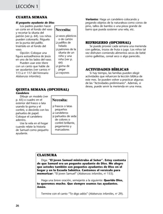 LECCIÓN 1
26
CUARTA SEMANA
El pequeño ayudante de Dios
Los padres pueden hacer
un corte en el fondo del vaso
y recortar la silueta del
patrón (ver p. 64). Los niños
pueden colorearlo. Péguelo
en la punta del palillo.
Insértelo en el fondo del
vaso.
Opción: Coloque una
figura autoadhesiva de Jesús
en uno de los lados del vaso.
Pueden usar este títere
con un canto que hable de
ser ayudantes (ver cantos no
113 a no
117 del himnario
Alabanzas infantiles).
QUINTA SEMANA (OPCIONAL)
Candelero
Dibuje un modelo (ver
p. 65) o cuadro en el
exterior del frasco o lata
usando la goma y el
confeti, o decórelo con los
pañuelos de papel.
Coloque el candelero
adentro.
Use la vela en el hogar
cuando relate la historia
de Samuel como pequeño
ayudante.
Variantes: Haga un candelero colocando y
pegando objetos de la naturaleza como conos de
pino, tallos de bambú o una pieza grande de
barro que pueda sostener una vela, etc.
REFRIGERIO (OPCIONAL)
Se puede proveer cada semana una merienda
con galletas, trozos de fruta o jugo. Los niños tal
vez disfruten comiendo alimentos secos de bebé
como galletitas, cereal seco o algo parecido.
ACTIVIDADES BÍBLICAS
Si hay tiempo, las familias pueden elegir
actividades que refuercen la lección bíblica de
este mes. Se pueden volver a practicar algunas
de las “Actividades preliminares”. Además, si
desea, puede servir la merienda en una mesa.
Necesita:
K frascos o latas
pequeños
K candeleros
K pañuelos de seda
de colores o
confeti brillante,
pegamento y
marcadores
Necesita:
K vasos plásticos
o de cartón
K palillos de
helado
K patrones de la
silueta de un
niño y una
niña (ver p.
64)
K goma de
pegar
K crayones
CLAUSURA
Diga: “El joven Samuel ministraba al Señor”. Estoy contenta
de que Samuel era un pequeño ayudante de Dios. Me alegro
que ustedes también son pequeños ayudantes de Dios en el
hogar y en la Escuela Sabática. Cantemos el versículo para
memorizar: “El joven Samuel” (Alabanzas infantiles, no
133).
Haga una breve oración, semejante a la siguiente: Querido Dios,
te queremos mucho. Que siempre seamos tus ayudantes.
Amén.
Termine con el canto “Te digo adiós” (Alabanzas infantiles, no
29).
 