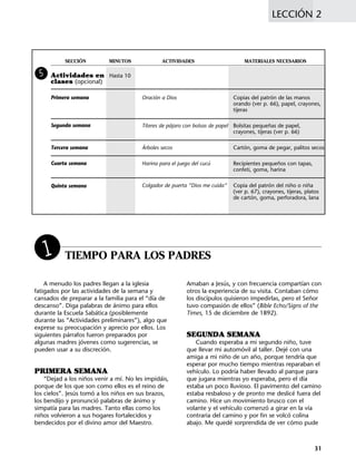 LECCIÓN 2
31
SECCIÓN MINUTOS ACTIVIDADES MATERIALES NECESARIOS
Actividades en Hasta 10
clases (opcional)
Oración a Dios Copias del patrón de las manos
orando (ver p. 66), papel, crayones,
tijeras
Títeres de pájaro con bolsas de papel Bolsitas pequeñas de papel,
crayones, tijeras (ver p. 66)
Árboles secos Cartón, goma de pegar, palitos secos
Harina para el juego del cucú Recipientes pequeños con tapas,
confeti, goma, harina
Colgador de puerta “Dios me cuida” Copia del patrón del niño o niña
(ver p. 67), crayones, tijeras, platos
de cartón, goma, perforadora, lana
5
TIEMPO PARA LOS PADRES
A menudo los padres llegan a la iglesia
fatigados por las actividades de la semana y
cansados de preparar a la familia para el “día de
descanso”. Diga palabras de ánimo para ellos
durante la Escuela Sabática (posiblemente
durante las “Actividades preliminares”), algo que
exprese su preocupación y aprecio por ellos. Los
siguientes párrafos fueron preparados por
algunas madres jóvenes como sugerencias, se
pueden usar a su discreción.
PRIMERA SEMANA
“Dejad a los niños venir a mí. No les impidáis,
porque de los que son como ellos es el reino de
los cielos”. Jesús tomó a los niños en sus brazos,
los bendijo y pronunció palabras de ánimo y
simpatía para las madres. Tanto ellas como los
niños volvieron a sus hogares fortalecidos y
bendecidos por el divino amor del Maestro.
Amaban a Jesús, y con frecuencia compartían con
otros la experiencia de su visita. Contaban cómo
los discípulos quisieron impedirlas, pero el Señor
tuvo compasión de ellos” (Bible Echo/Signs of the
Times, 15 de diciembre de 1892).
SEGUNDA SEMANA
Cuando esperaba a mi segundo niño, tuve
que llevar mi automóvil al taller. Dejé con una
amiga a mi niño de un año, porque tendría que
esperar por mucho tiempo mientras reparaban el
vehículo. Lo podría haber llevado al parque para
que jugara mientras yo esperaba, pero el día
estaba un poco lluvioso. El pavimento del camino
estaba resbaloso y de pronto me deslicé fuera del
camino. Hice un movimiento brusco con el
volante y el vehículo comenzó a girar en la vía
contraria del camino y por fin se volcó colina
abajo. Me quedé sorprendida de ver cómo pude
1
Segunda semana
Tercera semana
Cuarta semana
Quinta semana
Primera semana
 