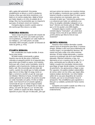 salir a gatas del automóvil. Una pareja
amablemente se detuvo y corrió a ayudarme.
Gracias a Dios que solo tenía moretones y mi
bebé en mi vientre estaba bien. Alabé al Señor
por haber dejado a mi niño al cuidado de mi
amiga. Dios nos ha prometido que no importa lo
que pase, él siempre estará con nosotros.
Comparta alguna ocasión cuando usted se
dio cuenta que Dios estuvo a su lado.
TERCERA SEMANA
“Jesús conoce la preocupación del corazón de
cada madre. Él, que tuvo una madre que luchó
con la pobreza [...] simpatiza con cada madre en
sus trabajos [...] En todo pesar y en toda
necesidad, dará consuelo y ayuda” (El Deseado de
todas las gentes, p. 473).
CUARTA SEMANA
Me consideraba una madre terrible. A veces
hacía cosas tontas.
Mi bebé estaba comenzando a gatear.
Nuestra casa era de dos pisos y fielmente
colocaba un pequeño portón en el segundo piso,
para evitar que el bebé se cayera. Una mañana,
tenía que salir a hacer varios mandados, tomé la
pañalera y abrí el portoncito. Estaba por alzar al
bebé y salir. Me encontraba del otro lado del
cuarto, cuando me acordé que no había anotado
algo más en mi lista. Bajé mi carga, tomé un
lápiz y comencé a escribir un par de cosas que
me faltaban. Mientras lo hacía, mi bebé había
subido gateando las escaleras. De pronto escuché
un ruido mezclado con gritos. El niño se había
caído. Corrí hacia él con el corazón agitado y
convencida de que no existía ninguna madre
más negligente que yo. Después de un viaje a la
clínica, una serie de rayos X y un “el niño está
bien”, exhalé un suspiro de alivio. Después me
reproché un poco más por mi descuido. ¿Por qué
LECCIÓN 2
será que somos tan severas con nosotras mismas
por los golpes y moretones que suceden cuando
estamos criando a nuestros hijos? Es cierto que a
veces actuamos con insensatez, pero me
consuelo al saber que “mientras los padres oren,
y se esfuercen por tratar con sabiduría a sus
niños, los ángeles celestiales trabajarán en su
favor” (Review and Herald, julio de 1906). Creo
que a mí me ayudan unos 600 ángeles.
Comparta alguna ocasión cuando usted
cometió alguna “insensatez”. ¿Es usted dura
consigo misma más de lo que debiera serlo?
¿Cómo piensa que Dios la mira en esas
ocasiones?
QUINTA SEMANA
Nuestros niños estaban dormidos cuando
salimos hacia el aeropuerto para llevar a nuestros
amigos. Distaba a solo unos pocos kilómetros de
nuestro hogar y no pensábamos demorar. Mi
mamá vino para cuidar a los niños mientras
dormían. El avión estaba demorado, y nuestra
ausencia se prolongó más de lo que habíamos
planeado. Mientras volvíamos a casa, nos
alarmamos al ver a nuestros dos niños de 2 y 4
años, caminando por la orilla de la calle. Ya
habían cruzado tres transitadas intersecciones
para llegar al lugar donde estaban. Los metimos
al automóvil y nos apresuramos a llegar a casa.
Por supuesto, mis padres estaban sorprendidos
de vernos volver con los niños, que según ellos,
todavía estaban durmiendo. Los niños habían
salido de la casa para despedirse de nuestros
invitados, por eso se encaminaban hacia el
aeropuerto. Nos arrodillamos para agradecer a
Dios por su cuidado y protección hacia nuestra
familia.
Comparta una ocasión cuando sus niños o su
familia fueron protegidos por Dios
evidentemente.
32
 