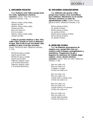 LECCIÓN 2
41
M. ESTAMOS AGRADECIDOS
Diga: Debemos dar gracias a Dios
porque hace muchas cosas maravillosas
para cuidarnos. Marchemos en un círculo
mientras cantamos un canto de
agradecimiento a Dios. Canten “Demos
gracias al Señor” (Alabanzas infantiles, no
6).
Demos gracias al Señor,
oh, gracias al Señor.
Demos gracias al Señor,
oh, gracias al Señor.
Demos gracias, gracias al Señor.
Demos gracias al Señor;
oh, gracias al Señor.
N. DIOS ME CUIDA
Diga: No debemos preocuparnos de
ninguna cosa, porque Dios está con
nosotros todo el tiempo, protegiéndonos y
amándonos. Pongámonos de pie y
hagamos los ademanes de trabajar, jugar,
caminar, correr, dormir mientras
cantamos. Canten “Dios me cuida” (Alabanzas
infantiles, no
50).
Dios me cuida a mí,
Dios me cuida a mí,
si trabajo o si juego
mi Dios me cuida a mí.
Dios me cuida a mí,
Dios me cuida a mí,
cuando ando y cuando corro
mi Dios me cuida a mí.
Dios me cuida a mí,
Dios me cuida a mí,
cuando duermo o me levanto
mi Dios me cuida a mí.
Dios me cuida a mí,
Dios me cuida a mí,
cuando salgo de paseo
mi Dios me cuida a mí.
L. ESTAMOS FELICES
Diga: Podemos estar felices porque Jesús
nos cuida. Aplaudamos mientras
cantamos. Canten “Feliz todo el tiempo”
(Alabanzas infantiles, no
8).
Adentro, afuera, arriba, abajo,
siempre soy feliz.
Adentro, afuera, arriba, abajo,
siempre soy feliz.
Jesús vino hacia mí,
le dí mi corazón.
Adentro, afuera, arriba, abajo,
siempre soy feliz.
A Elías le gustaba obedecer a Dios. Dios
cuidó a Elías cuando no tenía ni alimentos
ni agua. Dios le dio lo que necesitaba. Dios
también te dará a ti lo que necesitas.
Canten “Mi Dios les dará” (Alabanzas infantiles,
no
134).
Mi Dios les dará a ustedes
todo lo que les falte.
Mi Dios les dará a ustedes
todo lo que les falte.
Filipenses capítulo cuatro
y el versículo diecinueve.
Filipenses capítulo cuatro
y el versículo diecinueve.
 