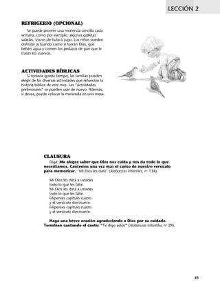 REFRIGERIO (OPCIONAL)
Se puede proveer una merienda sencilla cada
semana, como por ejemplo: algunas galletas
saladas, trozos de fruta o jugo. Los niños pueden
disfrutar actuando como si fueran Elías, que
beben agua y comen los pedazos de pan que le
traían los cuervos.
ACTIVIDADES BÍBLICAS
Si todavía queda tiempo, las familias pueden
elegir de las diversas actividades que refuerzan la
historia bíblica de este mes. Las “Actividades
preliminares” se pueden usar de nuevo. Además,
si desea, puede colocar la merienda en una mesa.
LECCIÓN 2
CLAUSURA
Diga: Me alegra saber que Dios nos cuida y nos da todo lo que
necesitamos. Cantemos una vez más el canto de nuestro versículo
para memorizar. “Mi Dios les dará” (Alabanzas infantiles, no
134).
Mi Dios les dará a ustedes
todo lo que les falte.
Mi Dios les dará a ustedes
todo lo que les falte.
Filipenses capítulo cuatro
y el versículo diecinueve.
Filipenses capítulo cuatro
y el versículo diecinueve.
Haga una breve oración agradeciendo a Dios por su cuidado.
Terminen cantando el canto: “Te digo adiós” (Alabanzas infantiles, no
29).
43
 