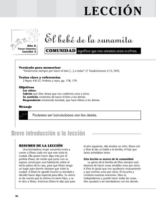 46
LECCIÓN
COMUNIDAD significa que nos amamos unos a otros.
RESUMEN DE LA LECCIÓN
Una bondadosa mujer sunamita invita a
comer a Eliseo cada vez que este visita la
ciudad. Ella quiere hacer algo más por el
profeta Eliseo; de modo que junto con su
esposo construyen una habitación sobre el
techo plano de la casa, para que Eliseo tenga
un lugar para dormir siempre que visite la
ciudad. A Eliseo le agradó mucho su bondad y
decidió hacer algo especial para ellos. Su siervo
se da cuenta que la señora no tiene hijos, y se
lo dice a Eliseo. Entonces Eliseo le dijo que para
el año siguiente, ella tendría un niño. Eliseo oró
y Dios le dio un bebé a la familia, el hijo que
tanto anhelaban tener.
Esta lección es acerca de la comunidad.
La gente de la familia de Dios siempre está
deseosa de hacer cosas amables unos por otros.
A Dios le gusta que nos ayudemos mutuamente
y que oremos unos por otros. Él escucha y
contesta nuestras oraciones. Dios es
todopoderoso y puede hacer todas las cosas.
Nos ayudará a ser bondadosos con los demás.
Año A
Tercer trimestre
Lección 3
El bebé de la sunamita
Versículo para memorizar
“Esfuércense siempre por hacer el bien [...] a todos” (1 Tesalonicenses 5:15, NVI).
Textos clave y referencias
2 Reyes 4:8-37; Profetas y reyes, pp. 178, 179.
Objetivos
Los niños:
Sabrán que Dios desea que nos cuidemos unos a otros.
Se sentirán contentos de hacer el bien a los demás.
Responderán mostrando bondad, que hace felices a los demás.
Mensaje
Podemos ser bondadosos con los demás.
Breve introducción a la lección
 