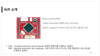 Advanced Virtual RISC
1996년 Atmel사에서 개발한 RISC구조의 MCU.
XMEGA, megaAVR, tinyAVR 시리즈 등 6개 그룹으로 구성,
12/47
* CISC : Complex Instruction Set Computer, 복잡한 명령어를 지원하는 컴퓨터.
RISC : Reduced Instruction Set Computer, CISC구조의 CPU가 지니는 전체 명령어의 10% 정도를
지원하는 컴퓨터.
 