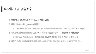 1. 명령어가 간단하고 동작 속도가 빠른 MCU
2. ISP(In System Programming)지원.
( ROM Writer 없이 PC에서 AVR내부의 flash(RAM)메모리로 프로그램 코드 바로 저장 )
3. Harvard Architecture으로 C언어에서 우수한 성능을 발휘 : 1 cycle에 1 instruction
( Harvard Architecture : 동시에 데이터와 명령어를 읽을 수 있는 구조방식. )
4. 막강한 각종 컴파일러가 무료로 제공. ADC, PWM, SPI 등의 고기능 손쉽게 구현 가능.
14/47
 