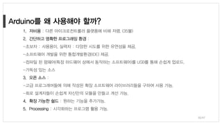 1. 저비용 : 다른 마이크로컨트롤러 플랫폼에 비해 저렴. (35불)
2. 간단하고 명확한 프로그래밍 환경 :
-초보자 : 사용용이, 실력자 : 다양한 시도를 위한 유연성을 제공.
-소프트웨어 개발을 위한 통합개발환경(IDE) 제공.
-컴파일 된 펌웨어(특정 하드웨어 상에서 동작하는 소프트웨어)를 USB를 통해 손쉽게 업로드.
-가독성 있는 소스
3. 오픈 소스 :
-고급 프로그래머들에 의해 작성된 확장 소프트웨어 라이브러리들을 구하여 사용 가능.
-회로 설계자들이 손쉽게 자신만의 모듈을 만들고 개선 가능.
4. 확장 가능한 쉴드 : 원하는 기능을 추가가능.
5. Processing : 시각화하는 프로그램 활용 가능.
36/47
 
