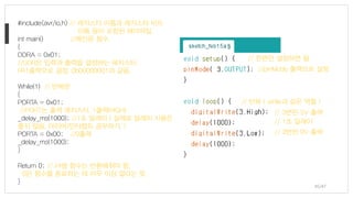 #include<avr/io.h> // 레지스터 이름과 레지스터 비트
이름 등이 포함된 헤더파일.
int main() //메인문 함수.
{
DDRA = 0x01;
//DDR은 입력과 출력을 결정하는 레지스터,
PA1출력으로 결정, 0b00000001과 같음.
While(1) // 반복문
{
PORTA = 0x01;
//PORT는 출력 레지스터, 1출력(HIGH)
_delay_ms(1000); //1초 딜레이 ( 실제로 딜레이 사용은
좋지 않음, 타이머/인터럽트 공부하기. )
PORTA = 0x00; //0출력
_delay_ms(1000);
}
Return 0; // int형 함수는 반환해줘야 함,
0은 함수를 종료하는 데 아무 이상 없다는 뜻.
}
//pinMode 출력으로 설정
// 반복 ( while과 같은 역할 )
// 한번만 설정하면 됨
// 3번핀 0V 출력
// 3번핀 5V 출력
// 1초 딜레이
45/47
 