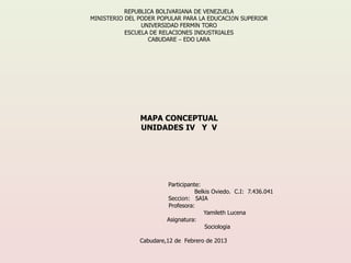 REPUBLICA BOLIVARIANA DE VENEZUELA
MINISTERIO DEL PODER POPULAR PARA LA EDUCACIÓN SUPERIOR
                UNIVERSIDAD FERMÍN TORO
           ESCUELA DE RELACIONES INDUSTRIALES
                  CABUDARE – EDO LARA




               MAPA CONCEPTUAL
               UNIDADES IV Y V




                        Participante:
                                   Belkis Oviedo. C.I: 7.436.041
                        Sección: SAIA
                        Profesora:
                                      Yamileth Lucena
                        Asignatura:
                                       Sociologia

               Cabudare,12 de Febrero de 2013
 