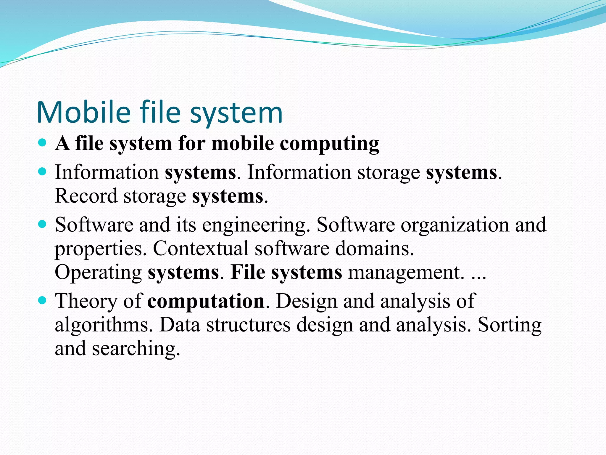 Mobile file system
 A file system for mobile computing
 Information systems. Information storage systems.
Record storage systems.
 Software and its engineering. Software organization and
properties. Contextual software domains.
Operating systems. File systems management. ...
 Theory of computation. Design and analysis of
algorithms. Data structures design and analysis. Sorting
and searching.
 