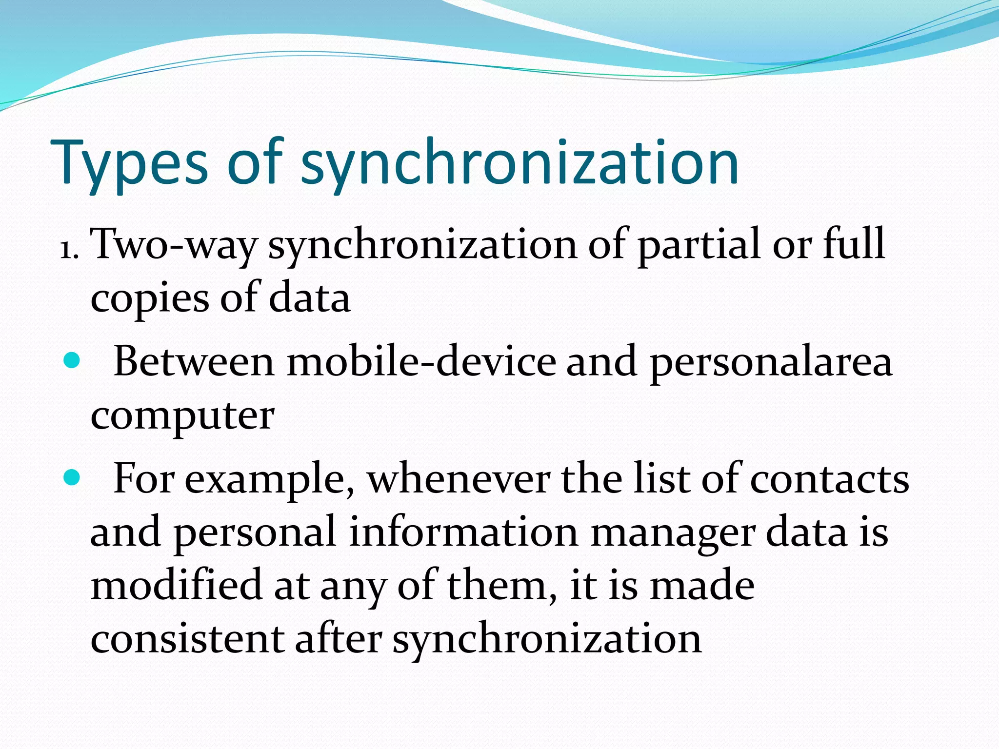 Types of synchronization
1. Two-way synchronization of partial or full
copies of data
 Between mobile-device and personalarea
computer
 For example, whenever the list of contacts
and personal information manager data is
modified at any of them, it is made
consistent after synchronization
 