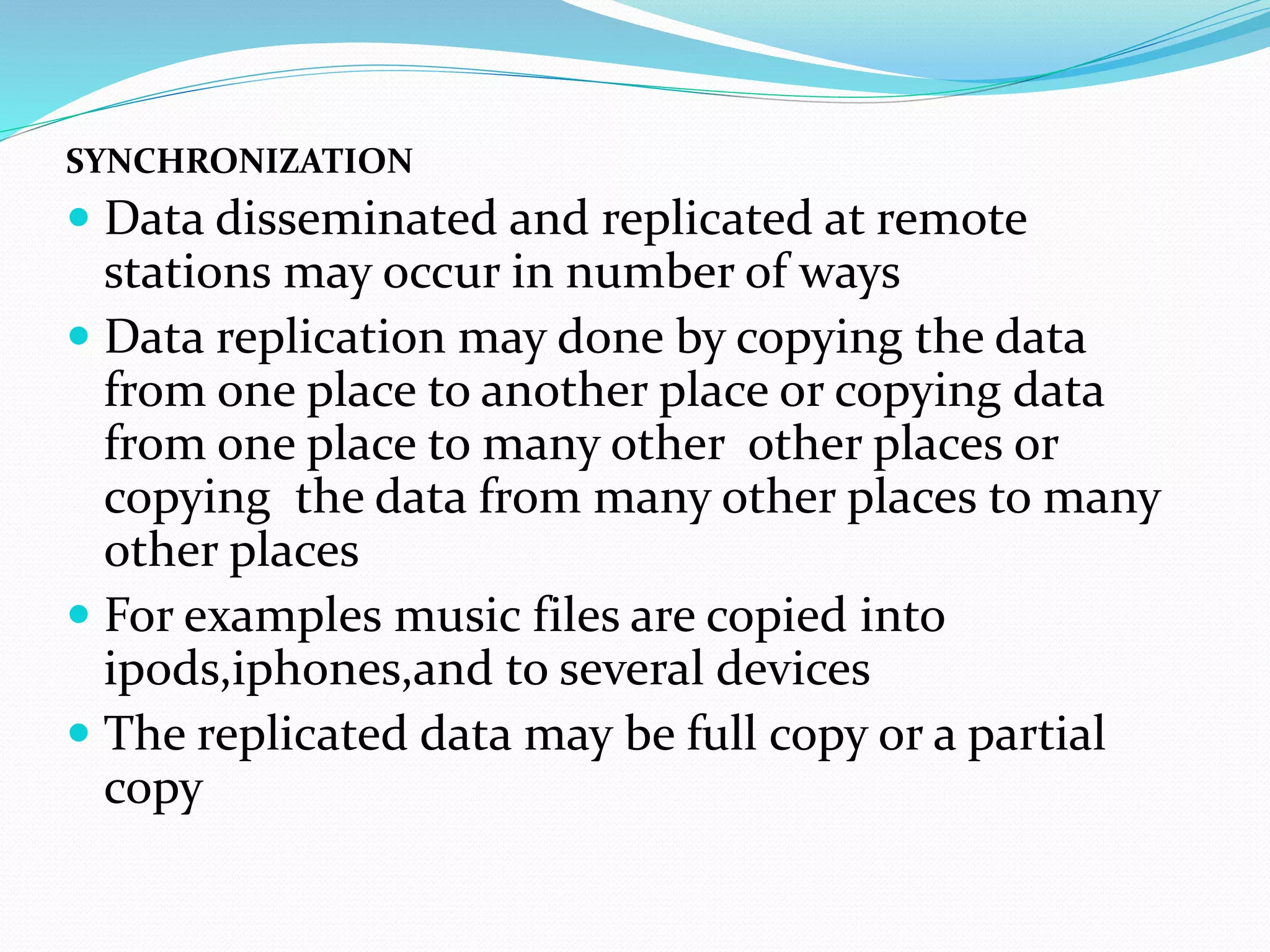 SYNCHRONIZATION
 Data disseminated and replicated at remote
stations may occur in number of ways
 Data replication may done by copying the data
from one place to another place or copying data
from one place to many other other places or
copying the data from many other places to many
other places
 For examples music files are copied into
ipods,iphones,and to several devices
 The replicated data may be full copy or a partial
copy
 