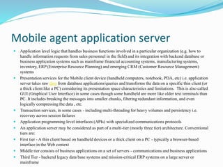 Mobile agent application server
 Application level logic that handles business functions involved in a particular organization (e.g. how to
handle information requests from sales personnel in the field) and its integration with backend database or
business application systems such as mainframe financial accounting systems, manufacturing systems,
inventory, ERP (Enterprise Resource Planning) and emerging CRM (Customer Resource Management)
systems
 Presentation services for the Mobile client device (handheld computers, notebook, PDA, etc) i.e. application
server takes raw data from database applications/queries and transforms the data on a specific thin client (or
a thick client like a PC) considering its presentation space characteristics and limitations. This is also called
GUI (Graphical User Interface) in some cases though some handheld are more like older text terminals than
PC. It includes breaking the messages into smaller chunks, filtering redundant information, and even
logically compressing the data , etc.
 Transaction services, in some cases - including multi-threading for heavy volumes and persistency i.e.
recovery across session failures
 Application programming level interfaces (APIs) with specialized communications protocols
 An application server may be considered as part of a multi-tier (mostly three tier) architecture. Conventional
tiers are:
 First tier - A thin client based on handheld devices or a thick client on a PC - typically a browser-based
interface in the Web context
 Middle tier consists of business applications on a set of servers - communications and business applications
 Third Tier - backend legacy data base systems and mission-critical ERP systems on a large server or
mainframe
 