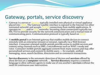 Gateway, portals, service discovery
 Gateway is a server or daemon typically installed onto physical or virtual appliance
placed into DMZ. The Gateway's public interface is exposed to the Internet (or other
untrusted network) and accepts TCP/IP connections from mobile applications. It
operates on IPv4 and/or IPv6 networks. Incoming client connections typically use
SSL/TLS to provide security for the network communication and a mutual trust of
communicating peers. Communication protocol is typically based on HTTP
 A mobile portal is an Internet gateway that enables mobile devices to connect
remotely with an enterprise intranet or extranet, typically via a Web browser
interface. Consumer-oriented mobile portals provide access to mobile services and
content using channels such as SMS, a microbrowser such as WAP, i-mode and
voice. Consumer mobile portals aggregate content from many sources and may offer
personalized services and content to mobile users — for example, unified
messaging, news, search facilities, directories and m-commerce transactions.

Service discovery is the automatic detection of devices and services offered by
these devices on a computer network. ... Service discovery requires a common
language to allow software agents to make use of one another's services without the
need for continuous user intervention.
 