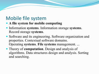Mobile file system
 A file system for mobile computing
 Information systems. Information storage systems.
Record storage systems.
 Software and its engineering. Software organization and
properties. Contextual software domains.
Operating systems. File systems management. ...
 Theory of computation. Design and analysis of
algorithms. Data structures design and analysis. Sorting
and searching.
 
