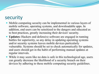 security
 Mobile computing security can be implemented in various layers of
mobile software, operating systems, and downloadable apps. In
addition, end users can be sensitized to the dangers and educated as
to best practices, greatly increasing their devices' security.
 Updates: Hackers and defensive software are engaged in running
battles for superiority, so any delay in updating operating systems
and/or security systems leaves mobile devices particularly
vulnerable. Systems should be set to check automatically for updates,
and users should get in the habit of performing manual updates at
regular intervals.
 While it may seem like no data is safe in this technological age, users
can greatly decrease the likelihood of a security breach on their
devices by adhering to these mobile computing security guidelines.
 