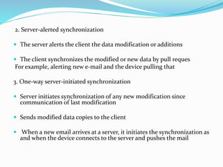 2. Server-alerted synchronization
 The server alerts the client the data modification or additions
 The client synchronizes the modified or new data by pull reques
For example, alerting new e-mail and the device pulling that
3. One-way server-initiated synchronization
 Server initiates synchronization of any new modification since
communication of last modification
 Sends modified data copies to the client
 When a new email arrives at a server, it initiates the synchronization as
and when the device connects to the server and pushes the mail
 