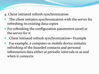 4. Client initiated refresh synchronization
 The client initiates synchronization with the server for
refreshing its existing data copies
 For refreshing the configuration parameters saved at
the server for it
 Client initiated refresh synchronization─ Example
 For example, a computer or mobile device initiates
refreshing of the hoarded contacts and personal
information data either at periodic intervals or as and
when it connects
 